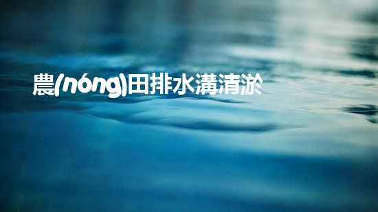 農(nóng)田排水溝清淤？這樣做才有效！